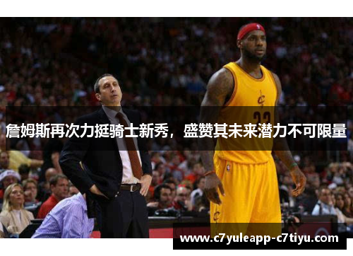 詹姆斯再次力挺骑士新秀，盛赞其未来潜力不可限量
